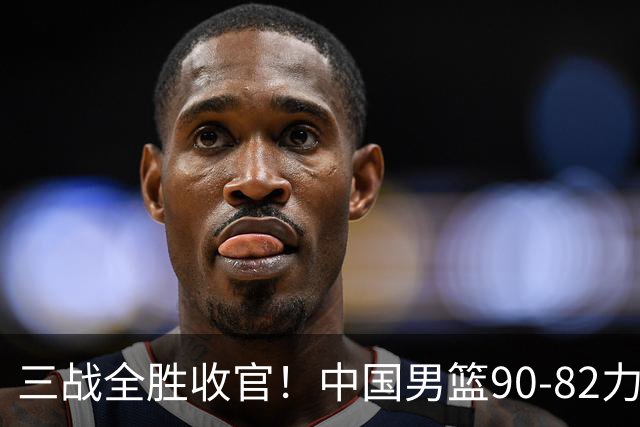 三战全胜收官！中国男篮90‑82力克喀麦隆，四国赛交出练兵答卷
