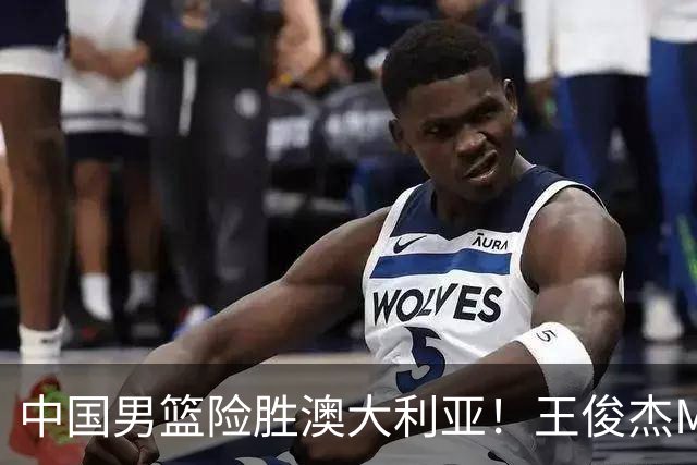 中国男篮险胜澳大利亚！王俊杰MVP，崔永熙证明自己，防守尖兵备受质疑，或被DNP！