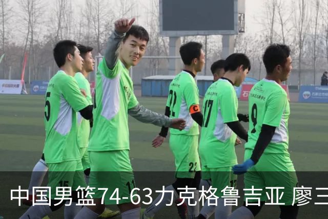 中国男篮74-63力克格鲁吉亚 廖三宁砍18分展现拼搏韧性