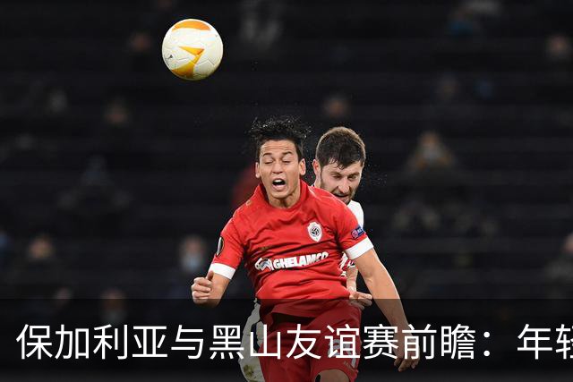 保加利亚与黑山友谊赛前瞻：年轻阵容能否打破不胜魔咒？