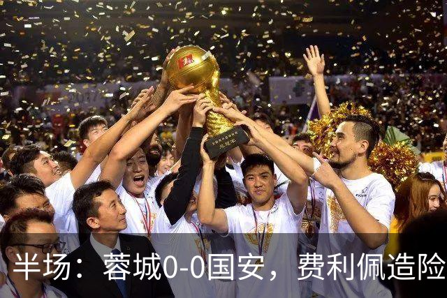 半场：蓉城0-0国安，费利佩造险，杨立瑜中框&失单刀