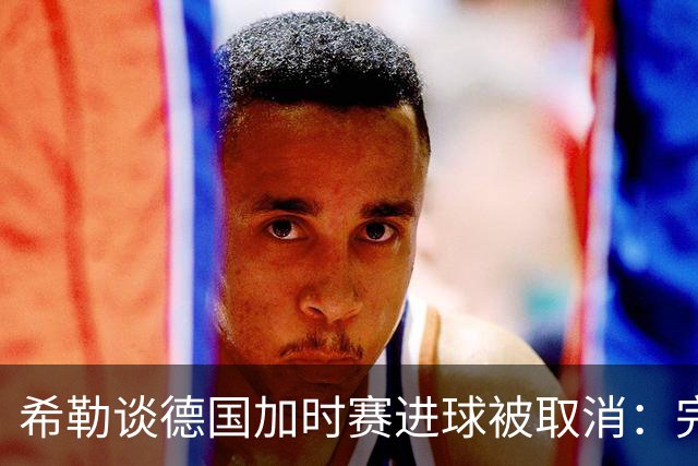 希勒谈德国加时赛进球被取消：完全不同意判罚，只是轻微碰到门将