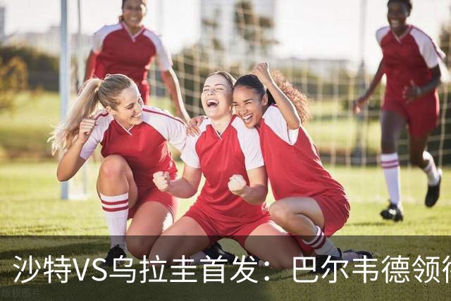 沙特VS乌拉圭首发：巴尔韦德领衔 努涅斯乌加特登场